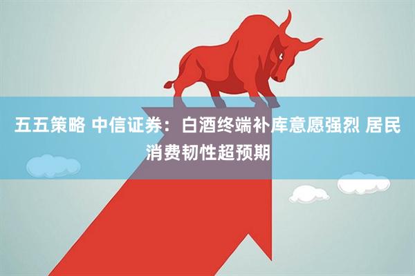 五五策略 中信证券：白酒终端补库意愿强烈 居民消费韧性超预期