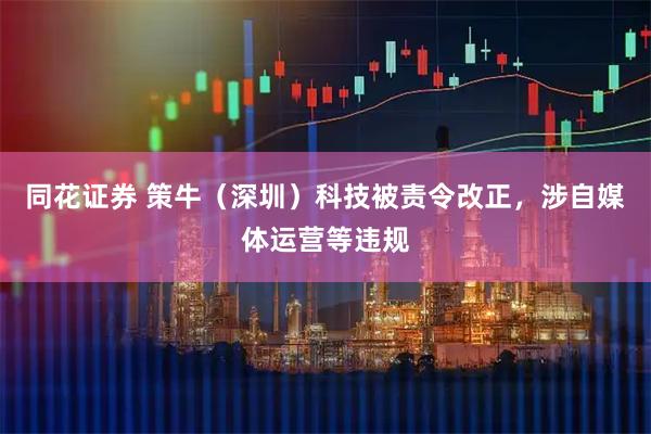 同花证券 策牛（深圳）科技被责令改正，涉自媒体运营等违规