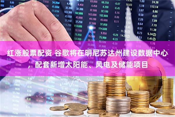 红涨股票配资 谷歌将在明尼苏达州建设数据中心，配套新增太阳能、风电及储能项目