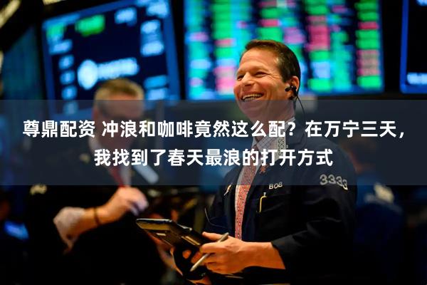 尊鼎配资 冲浪和咖啡竟然这么配？在万宁三天，我找到了春天最浪的打开方式