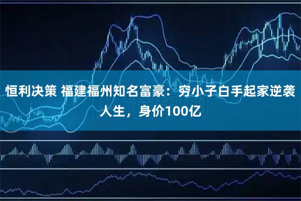 恒利决策 福建福州知名富豪：穷小子白手起家逆袭人生，身价100亿