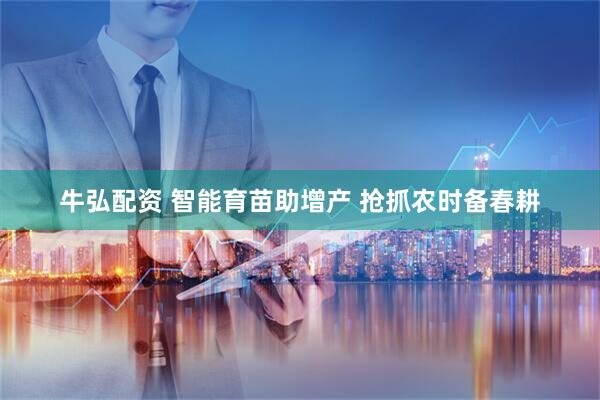 牛弘配资 智能育苗助增产 抢抓农时备春耕