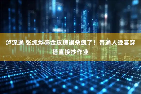 泸深通 张纯烨鎏金玫瑰裙杀疯了！普通人晚宴穿搭直接抄作业