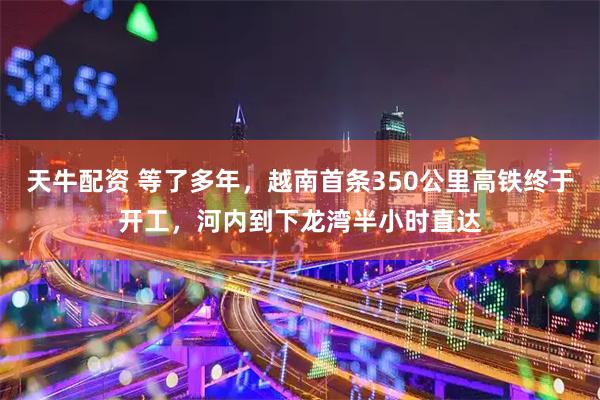 天牛配资 等了多年，越南首条350公里高铁终于开工，河内到下龙湾半小时直达