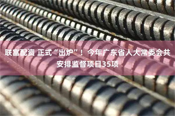 联富配资 正式“出炉”！今年广东省人大常委会共安排监督项目35项