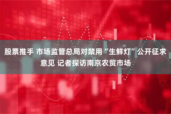 股票推手 市场监管总局对禁用“生鲜灯”公开征求意见 记者探访南京农贸市场
