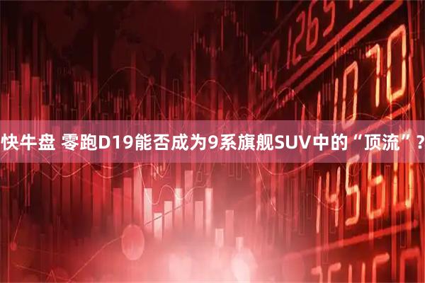 快牛盘 零跑D19能否成为9系旗舰SUV中的“顶流”？