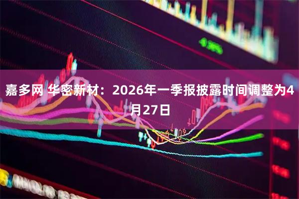 嘉多网 华密新材：2026年一季报披露时间调整为4月27日