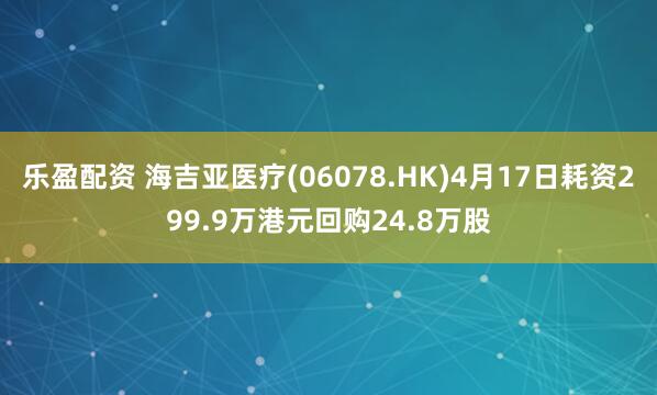 乐盈配资 海吉亚医疗(06078.HK)4月17日耗资299.9万港元回购24.8万股
